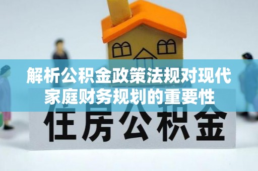 六脚解析公积金政策法规对现代家庭财务规划的重要性