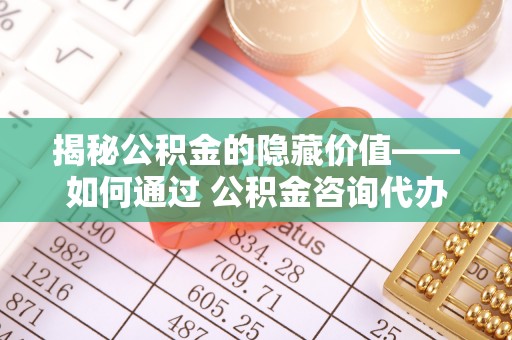 六脚揭秘公积金的隐藏价值——如何通过 公积金咨询代办提取 优化财富管理