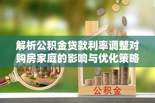 六脚解析公积金贷款利率调整对购房家庭的影响与优化策略