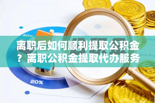 六脚离职后如何顺利提取公积金？离职公积金提取代办服务帮你搞定！