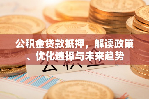 六脚公积金贷款抵押，解读政策、优化选择与未来趋势