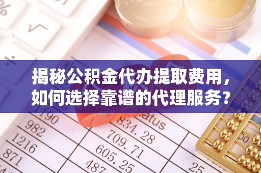 六脚揭秘公积金代办提取费用，如何选择靠谱的代理服务？