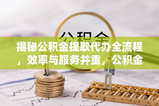 六脚揭秘公积金提取代办全流程，效率与服务并重，公积金提取代办要多久不再是难题