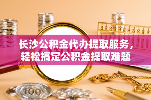 六脚长沙公积金代办提取服务，轻松搞定公积金提取难题