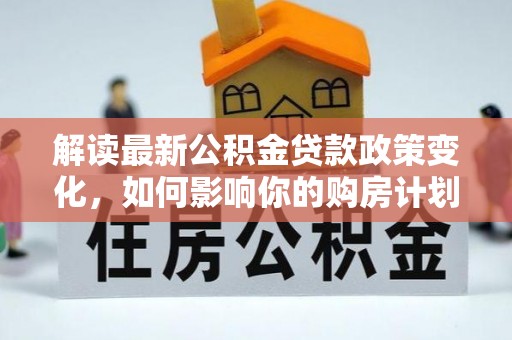 六脚解读最新公积金贷款政策变化，如何影响你的购房计划？