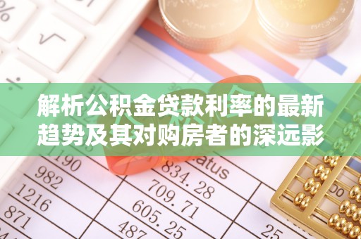 六脚解析公积金贷款利率的最新趋势及其对购房者的深远影响