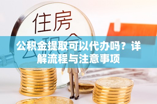 六脚公积金提取可以代办吗？详解流程与注意事项