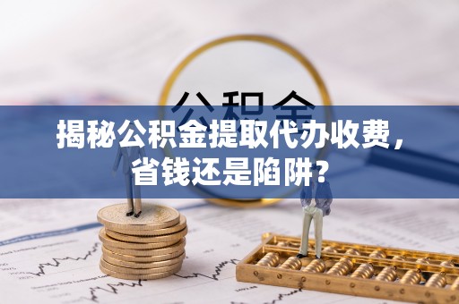 六脚揭秘公积金提取代办收费，省钱还是陷阱？