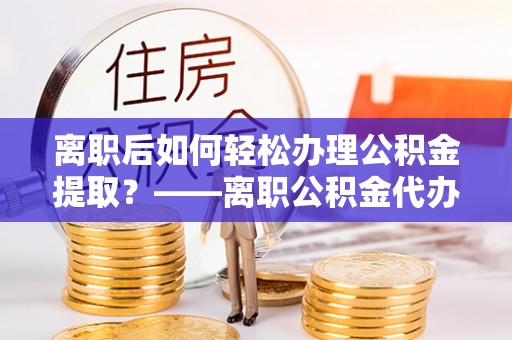 六脚离职后如何轻松办理公积金提取？——离职公积金代办提取服务详解