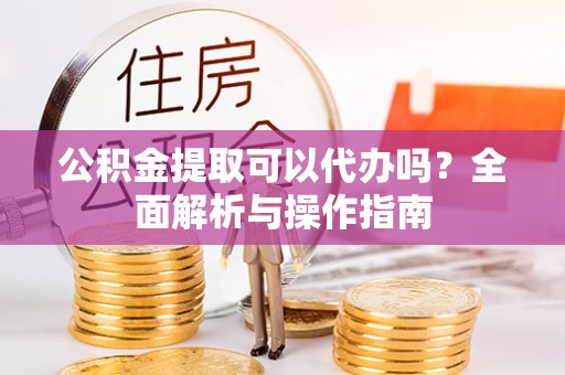 六脚公积金提取可以代办吗？全面解析与操作指南