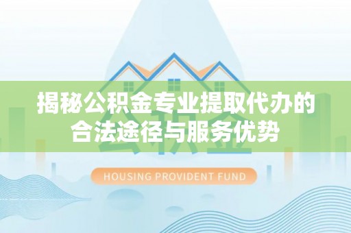 六脚揭秘公积金专业提取代办的合法途径与服务优势