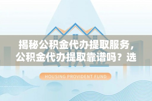 六脚揭秘公积金代办提取服务，公积金代办提取靠谱吗？选择前你需要知道这些！
