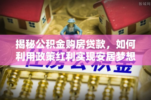 六脚揭秘公积金购房贷款，如何利用政策红利实现安居梦想