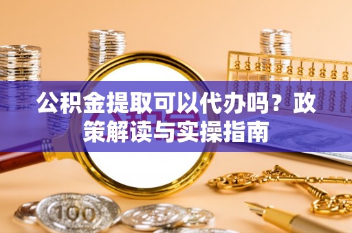 六脚公积金提取可以代办吗？政策解读与实操指南