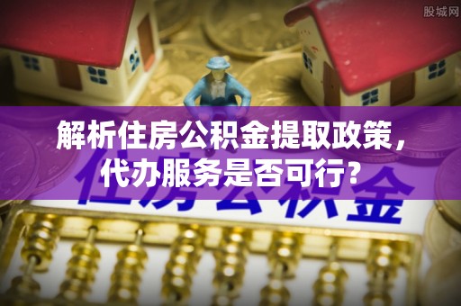六脚解析住房公积金提取政策，代办服务是否可行？