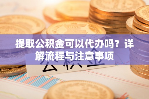 六脚提取公积金可以代办吗？详解流程与注意事项