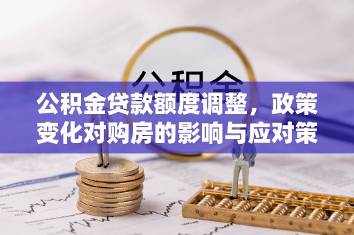 六脚公积金贷款额度调整，政策变化对购房的影响与应对策略