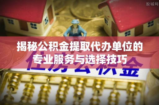 六脚揭秘公积金提取代办单位的专业服务与选择技巧