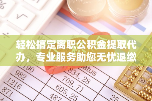 六脚轻松搞定离职公积金提取代办，专业服务助您无忧退缴