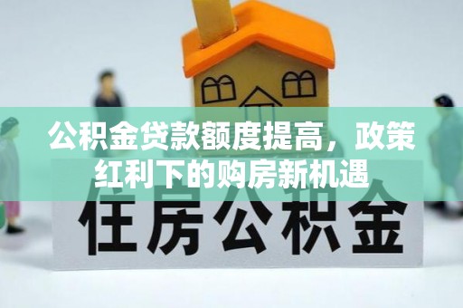 六脚公积金贷款额度提高，政策红利下的购房新机遇