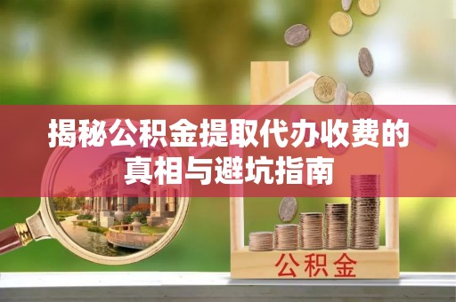 六脚揭秘公积金提取代办收费的真相与避坑指南