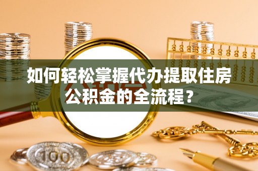 六脚如何轻松掌握代办提取住房公积金的全流程？