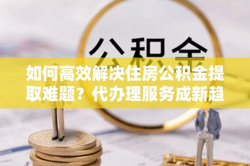 六脚如何高效解决住房公积金提取难题？代办理服务成新趋势
