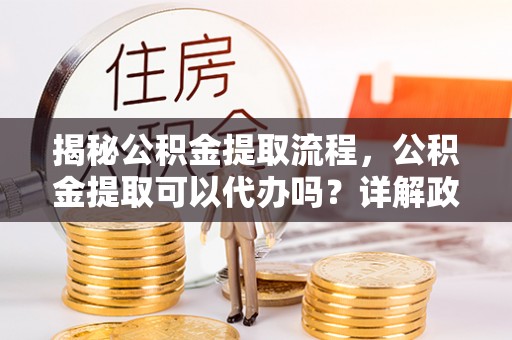 六脚揭秘公积金提取流程，公积金提取可以代办吗？详解政策与实操技巧