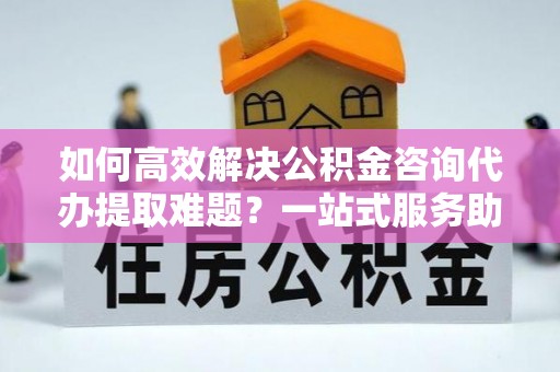 六脚如何高效解决公积金咨询代办提取难题？一站式服务助您轻松搞定