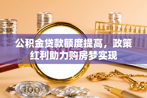 六脚公积金贷款额度提高，政策红利助力购房梦实现