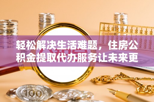 六脚轻松解决生活难题，住房公积金提取代办服务让未来更安心