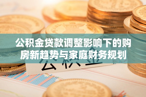 六脚公积金贷款调整影响下的购房新趋势与家庭财务规划