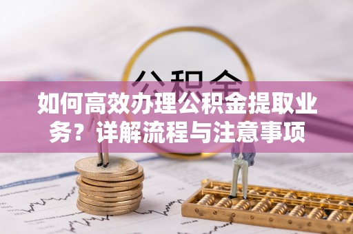 六脚如何高效办理公积金提取业务？详解流程与注意事项