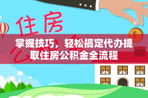 六脚掌握技巧，轻松搞定代办提取住房公积金全流程