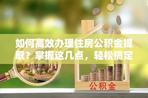 六脚如何高效办理住房公积金提取？掌握这几点，轻松搞定！