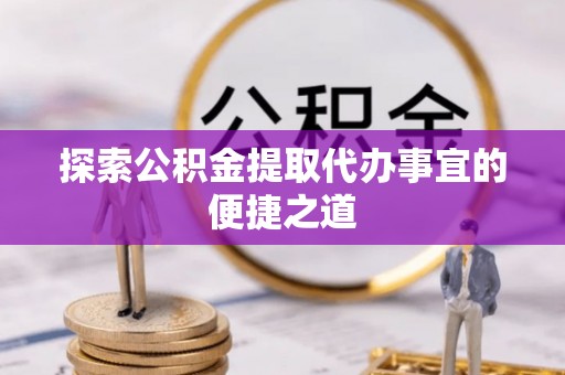 六脚探索公积金提取代办事宜的便捷之道