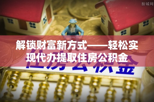 六脚解锁财富新方式——轻松实现代办提取住房公积金