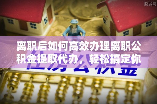 六脚离职后如何高效办理离职公积金提取代办，轻松搞定你的公积金