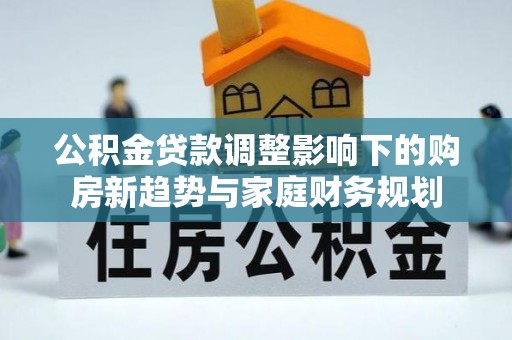 六脚公积金贷款调整影响下的购房新趋势与家庭财务规划