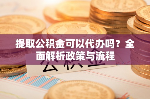 六脚提取公积金可以代办吗？全面解析政策与流程