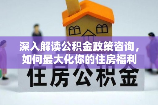 六脚深入解读公积金政策咨询，如何最大化你的住房福利