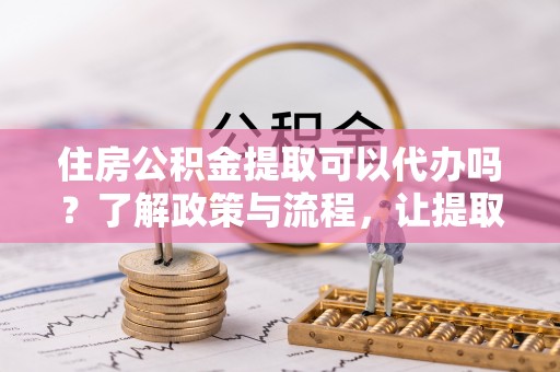 六脚住房公积金提取可以代办吗？了解政策与流程，让提取更便捷