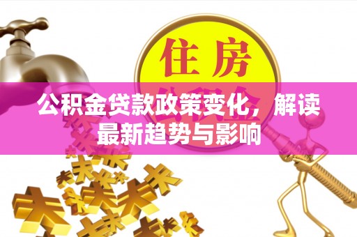 六脚公积金贷款政策变化，解读最新趋势与影响