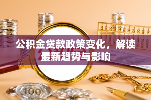 六脚公积金贷款政策变化，解读最新趋势与影响