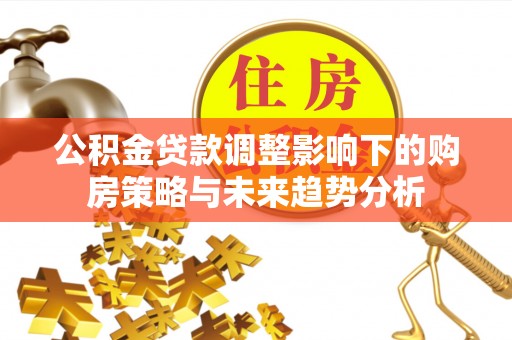六脚公积金贷款调整影响下的购房策略与未来趋势分析