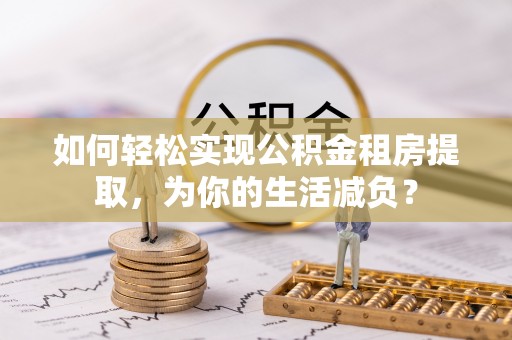 六脚如何轻松实现公积金租房提取，为你的生活减负？