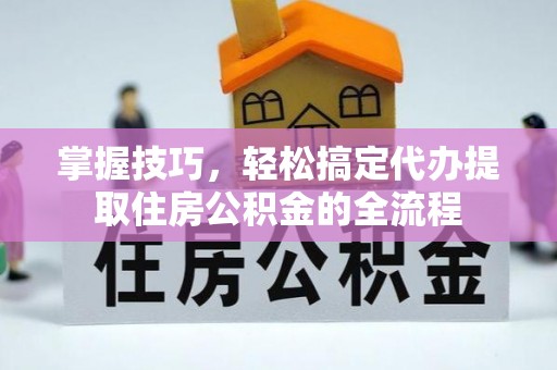 六脚掌握技巧，轻松搞定代办提取住房公积金的全流程
