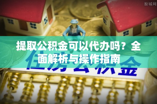 六脚提取公积金可以代办吗？全面解析与操作指南