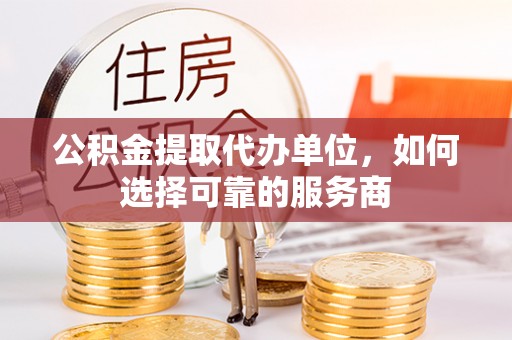 六脚公积金提取代办单位，如何选择可靠的服务商