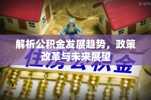 六脚解析公积金发展趋势，政策改革与未来展望